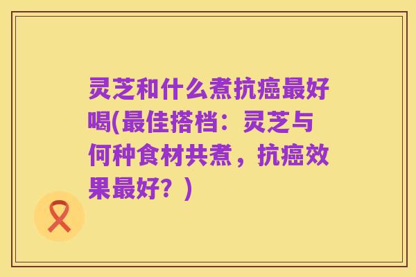 灵芝和什么煮抗癌最好喝(最佳搭档：灵芝与何种食材共煮，抗癌效果最好？)