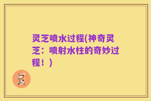 灵芝喷水过程(神奇灵芝：喷射水柱的奇妙过程！)