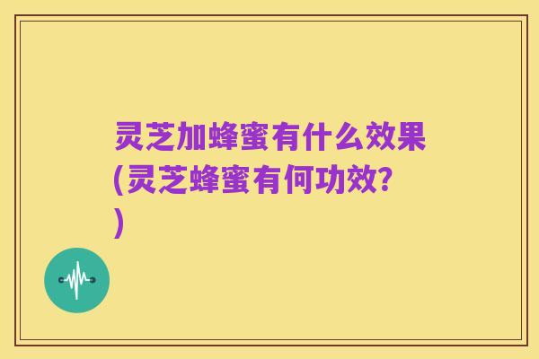 灵芝加蜂蜜有什么效果(灵芝蜂蜜有何功效?)