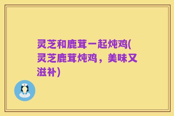 灵芝和鹿茸一起炖鸡(灵芝鹿茸炖鸡,美味又滋补)