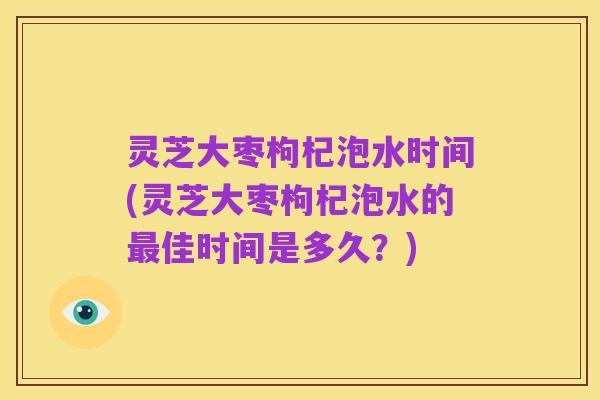 灵芝大枣枸杞泡水时间(灵芝大枣枸杞泡水的最佳时间是多久？)