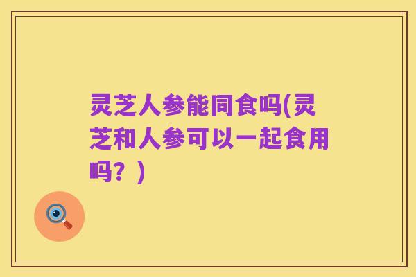 灵芝人参能同食吗(灵芝和人参可以一起食用吗?)