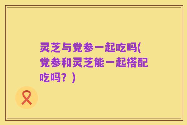 灵芝与党参一起吃吗(党参和灵芝能一起搭配吃吗?)