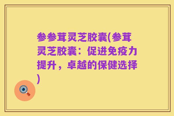 参参茸灵芝胶囊(参茸灵芝胶囊：促进免疫力提升，卓越的保健选择)