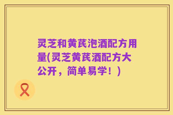 灵芝和黄芪泡酒配方用量(灵芝黄芪酒配方大公开,简单易学!)