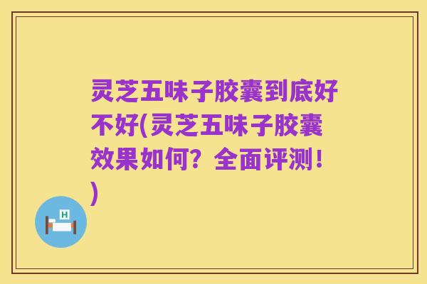 灵芝五味子胶囊到底好不好(灵芝五味子胶囊效果如何?全面评测!)