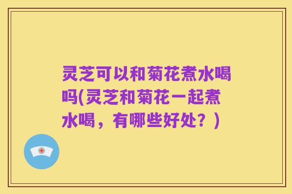 灵芝可以和菊花煮水喝吗(灵芝和菊花一起煮水喝,有哪些好处?)
