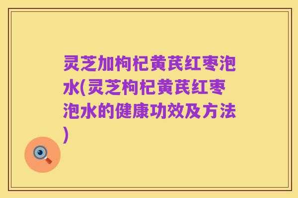 灵芝加枸杞黄芪红枣泡水(灵芝枸杞黄芪红枣泡水的健康功效及方法)