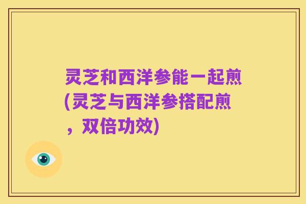 灵芝和西洋参能一起煎(灵芝与西洋参搭配煎,双倍功效)