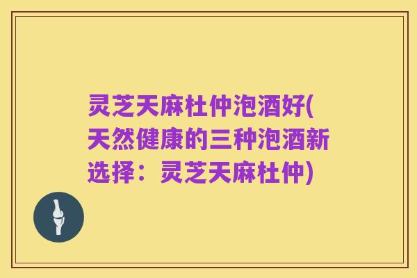灵芝天麻杜仲泡酒好(天然健康的三种泡酒新选择:灵芝天麻杜仲)