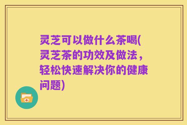 灵芝可以做什么茶喝(灵芝茶的功效及做法,轻松快速解决你的健康问题)