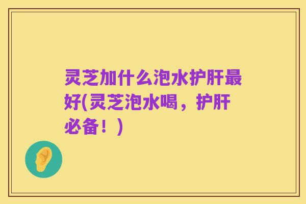 灵芝加什么泡水护肝最好(灵芝泡水喝,护肝必备!)