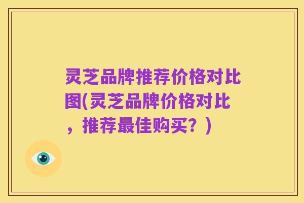 灵芝品牌推荐价格对比图(灵芝品牌价格对比,推荐最佳购买?)
