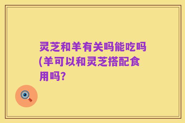 灵芝和羊有关吗能吃吗(羊可以和灵芝搭配食用吗?