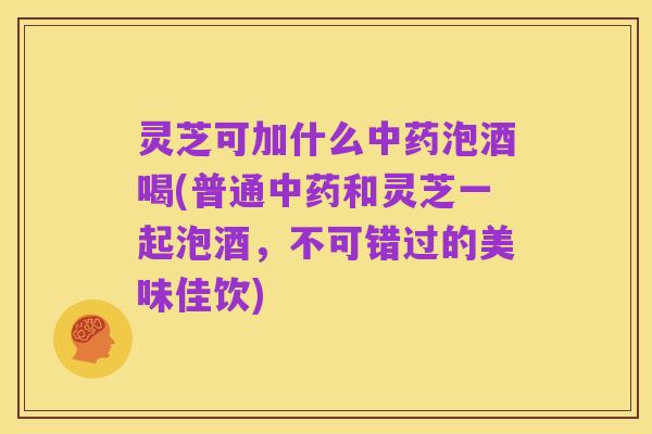 灵芝可加什么中药泡酒喝(普通中药和灵芝一起泡酒,不可错过的美味佳饮)