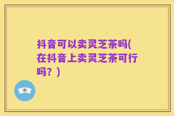抖音可以卖灵芝茶吗(在抖音上卖灵芝茶可行吗?)