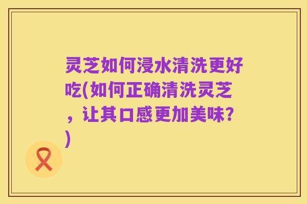 灵芝如何浸水清洗更好吃(如何正确清洗灵芝,让其口感更加美味?)