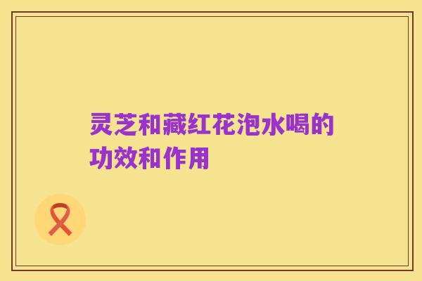 灵芝和藏红花泡水喝的功效和作用
