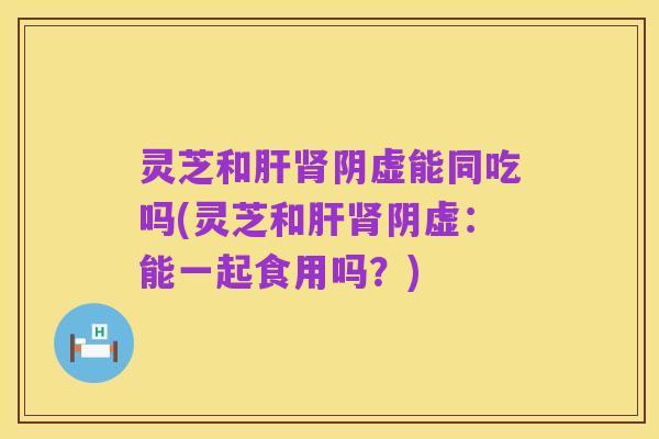 灵芝和肝肾阴虚能同吃吗(灵芝和肝肾阴虚:能一起食用吗?)