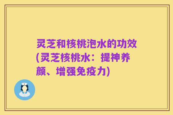 灵芝和核桃泡水的功效(灵芝核桃水:提神养颜、增强免疫力)