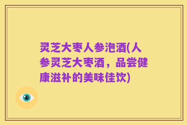 灵芝大枣人参泡酒(人参灵芝大枣酒,品尝健康滋补的美味佳饮)