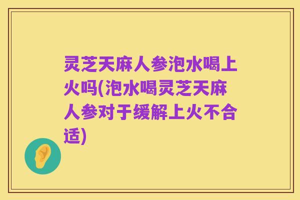 灵芝天麻人参泡水喝上火吗(泡水喝灵芝天麻人参对于缓解上火不合适)