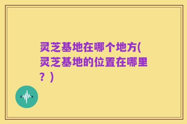 灵芝基地在哪个地方(灵芝基地的位置在哪里?)