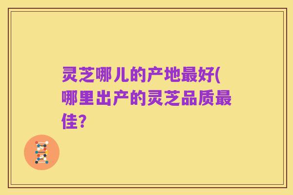 灵芝哪儿的产地最好(哪里出产的灵芝品质最佳?