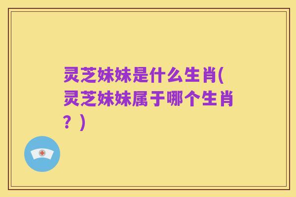 灵芝妹妹是什么生肖(灵芝妹妹属于哪个生肖?)