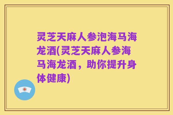 灵芝天麻人参泡海马海龙酒(灵芝天麻人参海马海龙酒,助你提升身体健康)