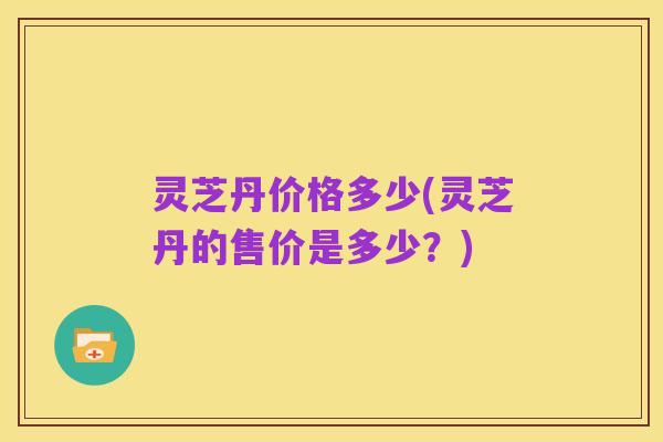 灵芝丹价格多少(灵芝丹的售价是多少？)