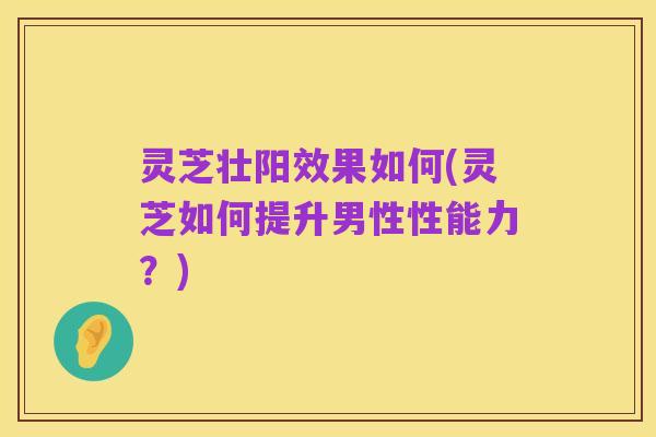 灵芝壮阳效果如何(灵芝如何提升男性性能力?)