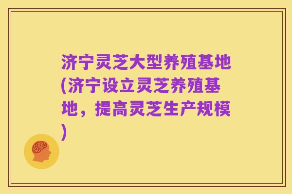 济宁灵芝大型养殖基地(济宁设立灵芝养殖基地,提高灵芝生产规模)