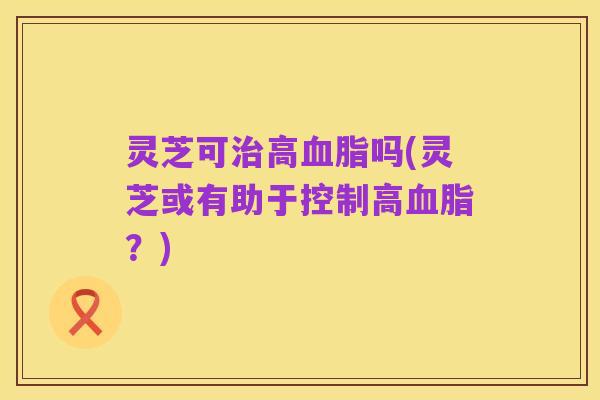 灵芝可治高血脂吗(灵芝或有助于控制高血脂?)