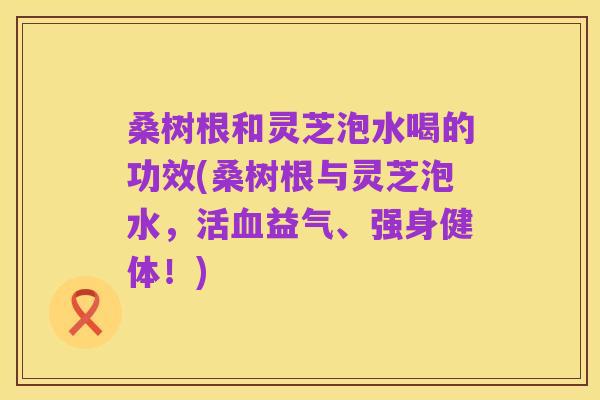 桑树根和灵芝泡水喝的功效(桑树根与灵芝泡水，活血益气、强身健体！)