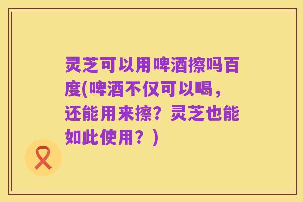 灵芝可以用啤酒擦吗百度(啤酒不仅可以喝,还能用来擦?灵芝也能如此使用?)