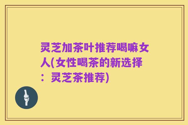 灵芝加茶叶推荐喝嘛女人(女性喝茶的新选择:灵芝茶推荐)