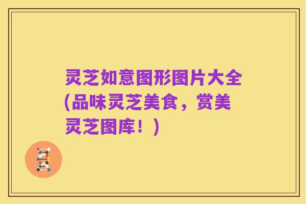 灵芝如意图形图片大全(品味灵芝美食,赏美灵芝图库!)