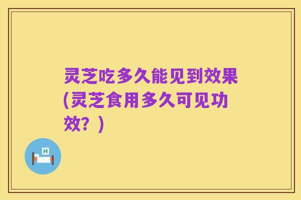 灵芝吃多久能见到效果(灵芝食用多久可见功效?)