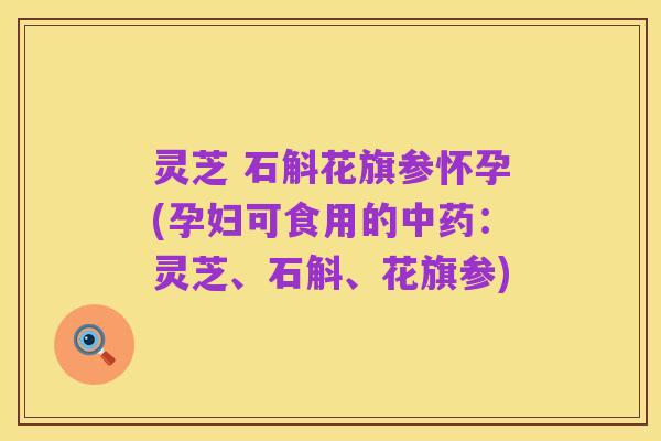 灵芝 石斛花旗参怀孕(孕妇可食用的中药：灵芝、石斛、花旗参)