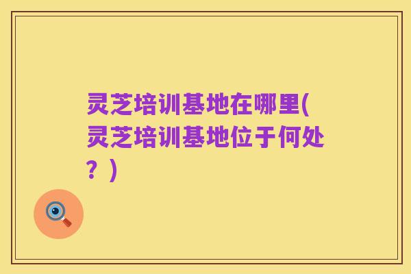 灵芝培训基地在哪里(灵芝培训基地位于何处？)