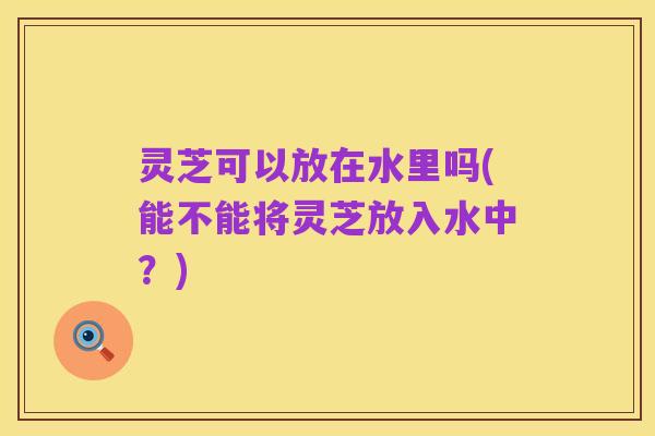 灵芝可以放在水里吗(能不能将灵芝放入水中?)