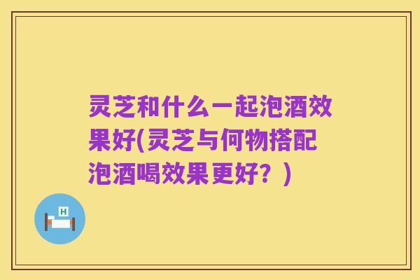 灵芝和什么一起泡酒效果好(灵芝与何物搭配泡酒喝效果更好?)