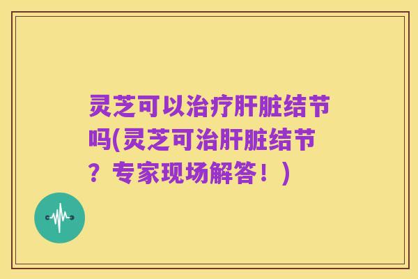 灵芝可以治疗肝脏结节吗(灵芝可治肝脏结节?专家现场解答!)