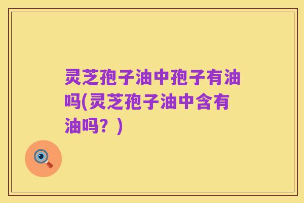 灵芝孢子油中孢子有油吗(灵芝孢子油中含有油吗?)