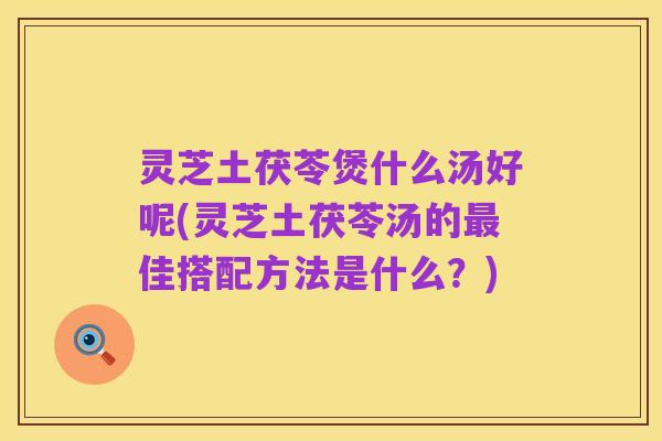 灵芝土茯苓煲什么汤好呢(灵芝土茯苓汤的最佳搭配方法是什么?)
