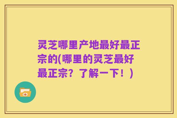 灵芝哪里产地最好最正宗的(哪里的灵芝最好最正宗?了解一下!)