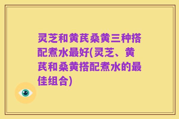 灵芝和黄芪桑黄三种搭配煮水最好(灵芝、黄芪和桑黄搭配煮水的最佳组合)