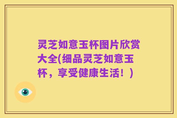 灵芝如意玉杯图片欣赏大全(细品灵芝如意玉杯,享受健康生活!)