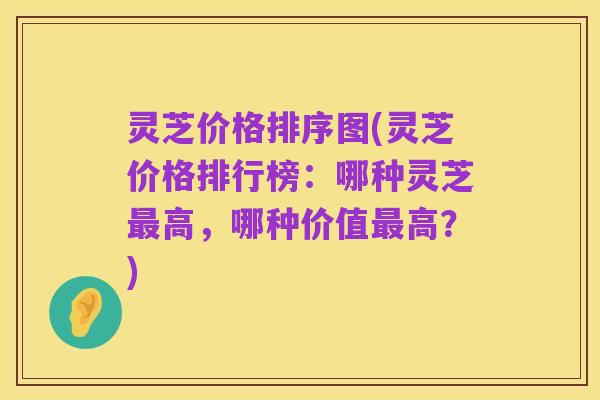 灵芝价格排序图(灵芝价格排行榜：哪种灵芝最高，哪种价值最高？)